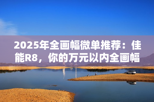 2025年全画幅微单推荐：佳能R8，你的万元以内全画幅创作伙伴