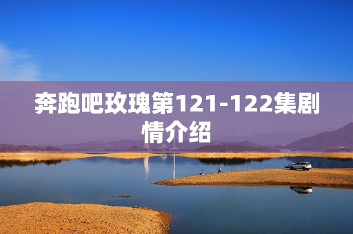 奔跑吧玫瑰第121-122集剧情介绍