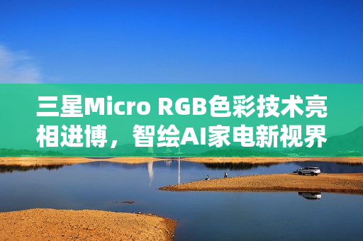 三星Micro RGB色彩技术亮相进博，智绘AI家电新视界