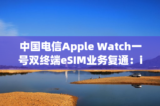 中国电信Apple Watch一号双终端eSIM业务复通：iPhone必须iOS 26.1以上