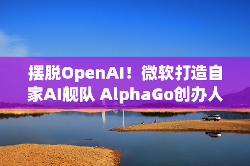 摆脱OpenAI！微软打造自家AI舰队 AlphaGo创办人领军