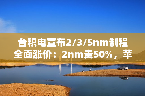 台积电宣布2/3/5nm制程全面涨价：2nm贵50%，苹果、小米等厂商成本飙升