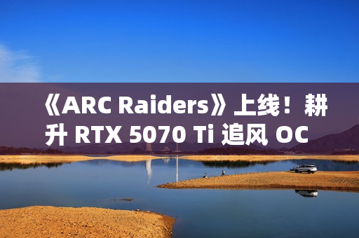 《ARC Raiders》上线！耕升 RTX 5070 Ti 追风 OC 2.0体验搜打撤新秀