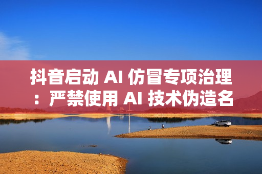 抖音启动 AI 仿冒专项治理：严禁使用 AI 技术伪造名人带货