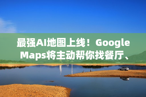 最强AI地图上线！Google Maps将主动帮你找餐厅、车况、充电站
