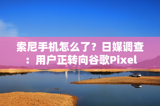 索尼手机怎么了？日媒调查：用户正转向谷歌Pixel