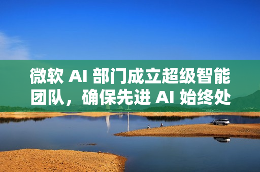 微软 AI 部门成立超级智能团队，确保先进 AI 始终处于人类控制之下
