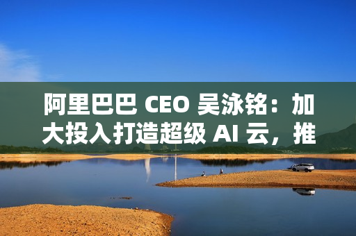 阿里巴巴 CEO 吴泳铭：加大投入打造超级 AI 云，推动开源开放和技术普惠