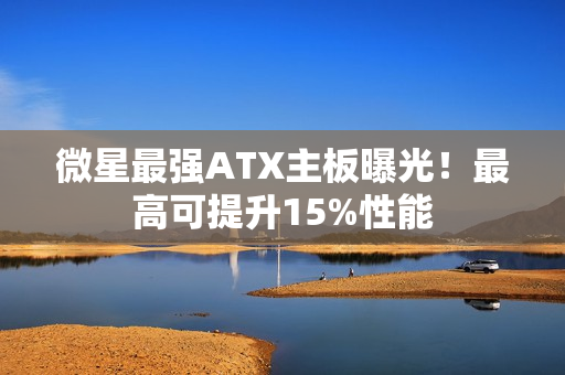 微星最强ATX主板曝光！最高可提升15%性能