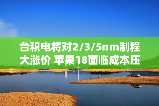 台积电将对2/3/5nm制程大涨价 苹果18面临成本压力！小米玄戒O1恐难逃影响