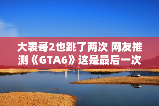 大表哥2也跳了两次 网友推测《GTA6》这是最后一次跳票