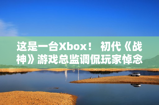 这是一台Xbox！ 初代《战神》游戏总监调侃玩家悼念亡父引争议