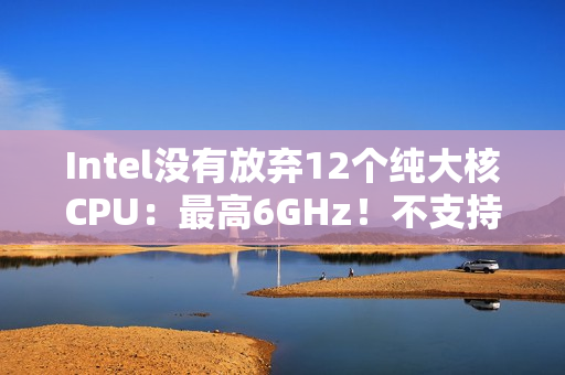 Intel没有放弃12个纯大核CPU：最高6GHz！不支持超频