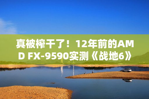 真被榨干了！12年前的AMD FX-9590实测《战地6》：竟然出奇流畅