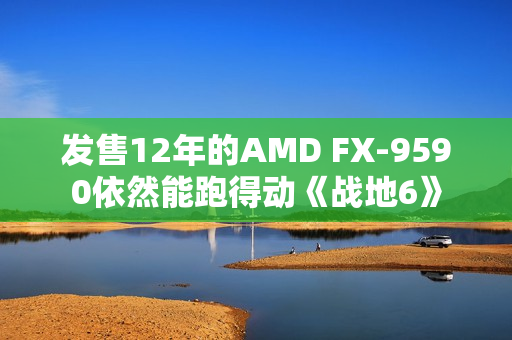 发售12年的AMD FX-9590依然能跑得动《战地6》