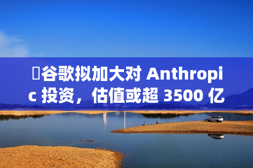 ​谷歌拟加大对 Anthropic 投资，估值或超 3500 亿美元