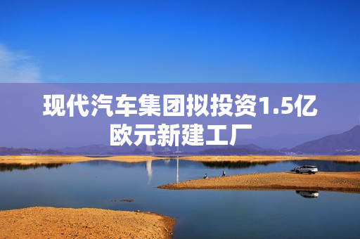 现代汽车集团拟投资1.5亿欧元新建工厂