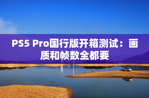 PS5 Pro国行版开箱测试：画质和帧数全都要
