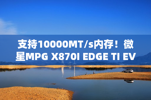 支持10000MT/s内存！微星MPG X870I EDGE TI EVO WIFI主板图赏