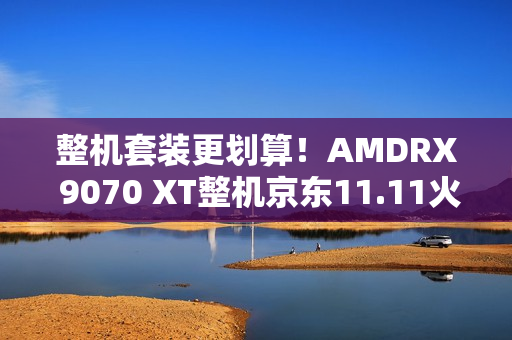 整机套装更划算！AMDRX 9070 XT整机京东11.11火热放“价”中