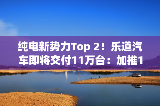 纯电新势力Top 2！乐道汽车即将交付11万台：加推1.1亿购车礼遇