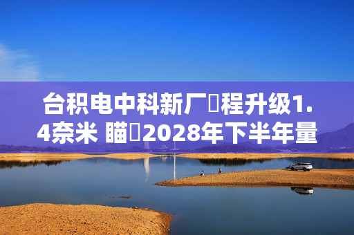 台积电中科新厂製程升级1.4奈米 瞄準2028年下半年量产目标
