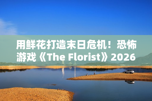 用鲜花打造末日危机！恐怖游戏《The Florist》2026年倒数反噬、挑战感官