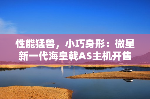 性能猛兽，小巧身形：微星新一代海皇戟AS主机开售