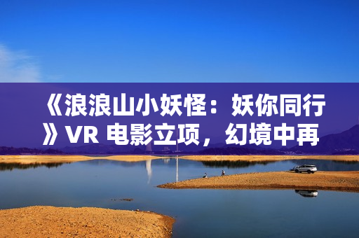 《浪浪山小妖怪：妖你同行》VR 电影立项，幻境中再战黄眉