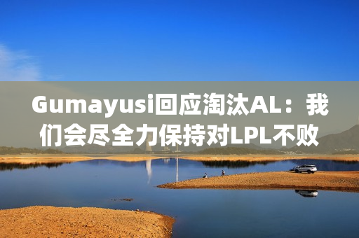 Gumayusi回应淘汰AL：我们会尽全力保持对LPL不败的纪录