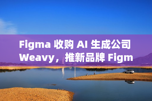 Figma 收购 AI 生成公司 Weavy，推新品牌 Figma Weave