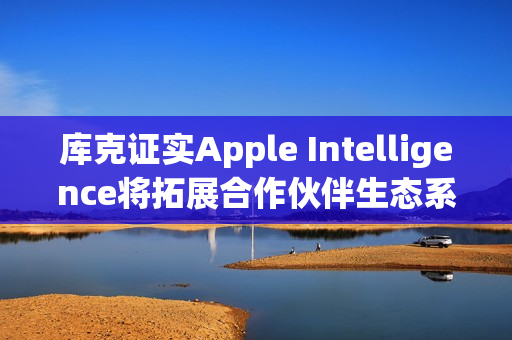 库克证实Apple Intelligence将拓展合作伙伴生态系 更多整合将到位