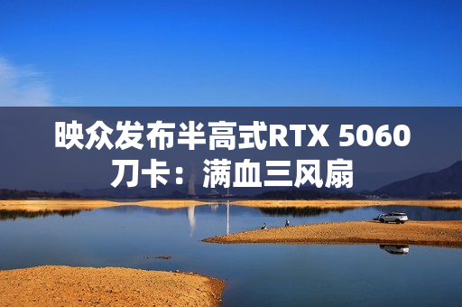 映众发布半高式RTX 5060刀卡：满血三风扇