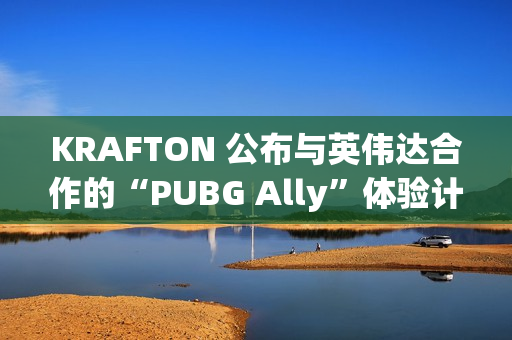 KRAFTON 公布与英伟达合作的“PUBG Ally”体验计划