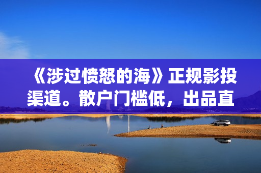 《涉过愤怒的海》正规影投渠道。散户门槛低，出品直签，共享票房分红(《涉过愤怒的海》电影免费观看)