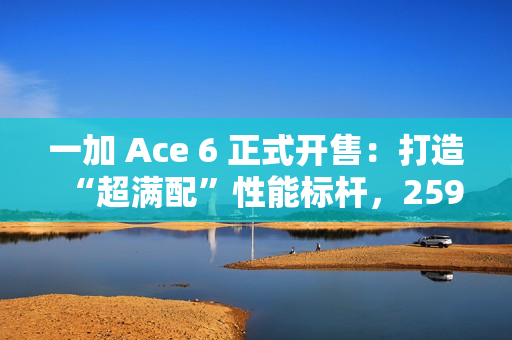 一加 Ace 6 正式开售：打造“超满配”性能标杆，2599元起开启同档无敌体验