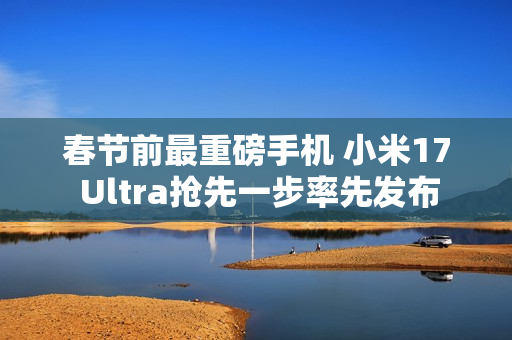 春节前最重磅手机 小米17 Ultra抢先一步率先发布