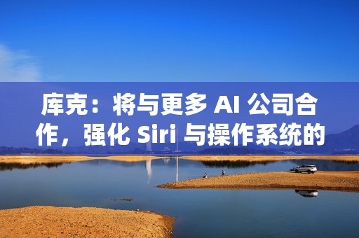 库克：将与更多 AI 公司合作，强化 Siri 与操作系统的 AI 能力