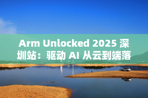 Arm Unlocked 2025 深圳站：驱动 AI 从云到端落地，携手共绘计算未来