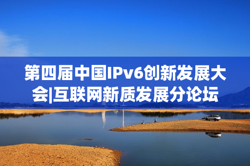 第四届中国IPv6创新发展大会|互联网新质发展分论坛成功在京举办