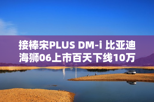 接棒宋PLUS DM-i 比亚迪海狮06上市百天下线10万辆！