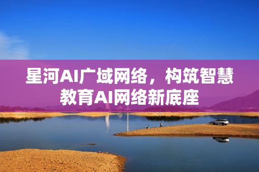 星河AI广域网络，构筑智慧教育AI网络新底座