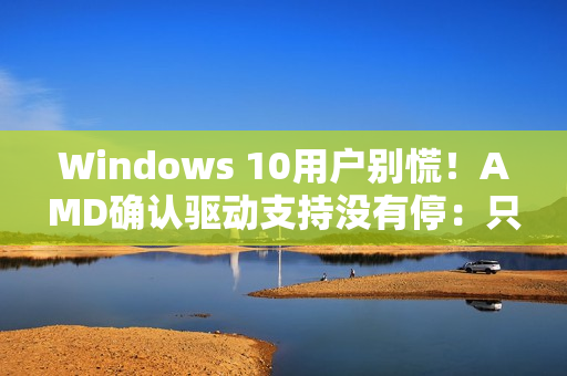 Windows 10用户别慌！AMD确认驱动支持没有停：只是虚惊一场