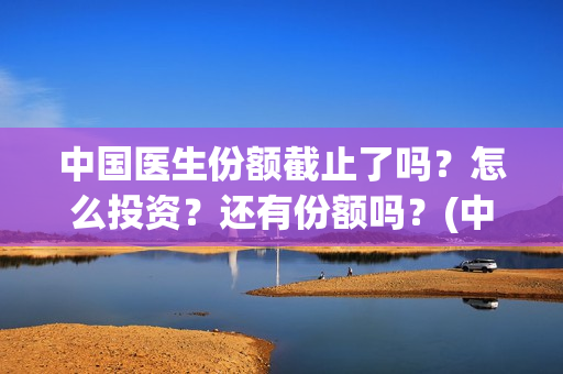 中国医生份额截止了吗？怎么投资？还有份额吗？(中国医生总数2020)