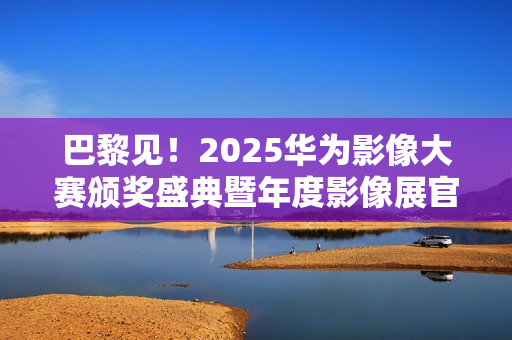 巴黎见！2025华为影像大赛颁奖盛典暨年度影像展官宣
