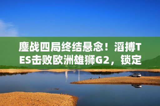 鏖战四局终结悬念！滔搏TES击败欧洲雄狮G2，锁定半决赛席位！