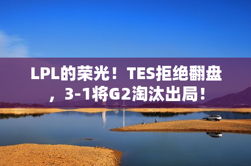 LPL的荣光！TES拒绝翻盘，3-1将G2淘汰出局！
