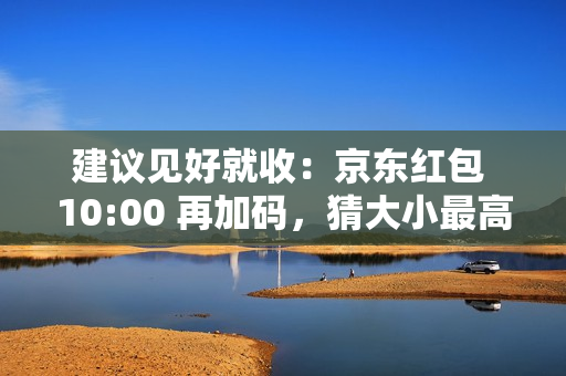 建议见好就收：京东红包 10:00 再加码，猜大小最高领 10 元