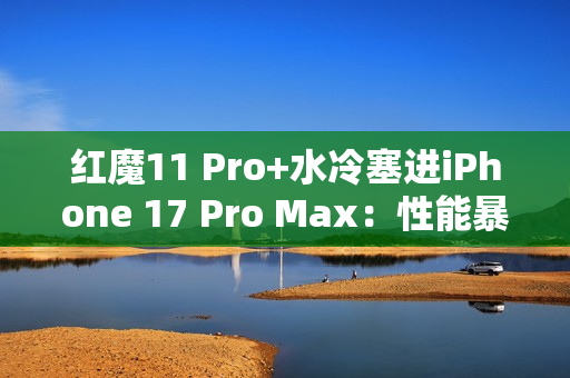 红魔11 Pro+水冷塞进iPhone 17 Pro Max：性能暴增8%！