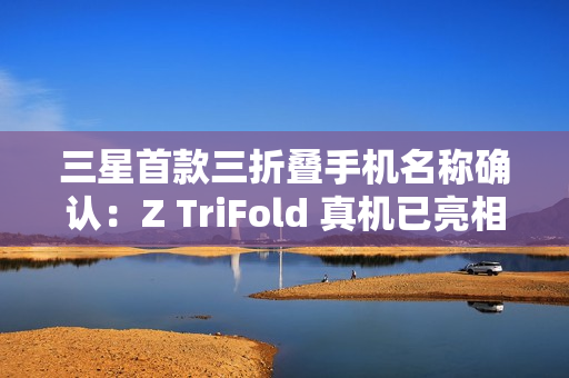 三星首款三折叠手机名称确认：Z TriFold 真机已亮相